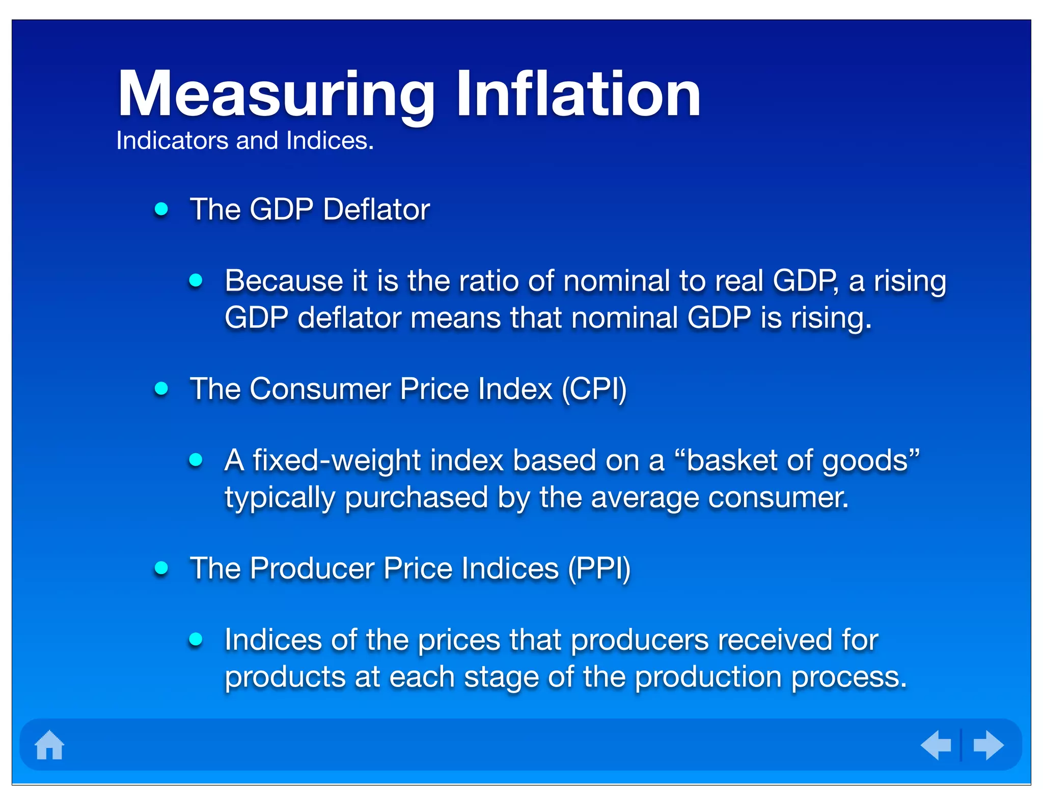 Measuring Inﬂation
• The GDP Deﬂator
• Because it is the ratio of nominal to real GDP, a rising
GDP deﬂator means that nominal GDP is rising.
• The Consumer Price Index (CPI)
• A ﬁxed-weight index based on a “basket of goods”
typically purchased by the average consumer.
• The Producer Price Indices (PPI)
• Indices of the prices that producers received for
products at each stage of the production process.
Indicators and Indices.
 