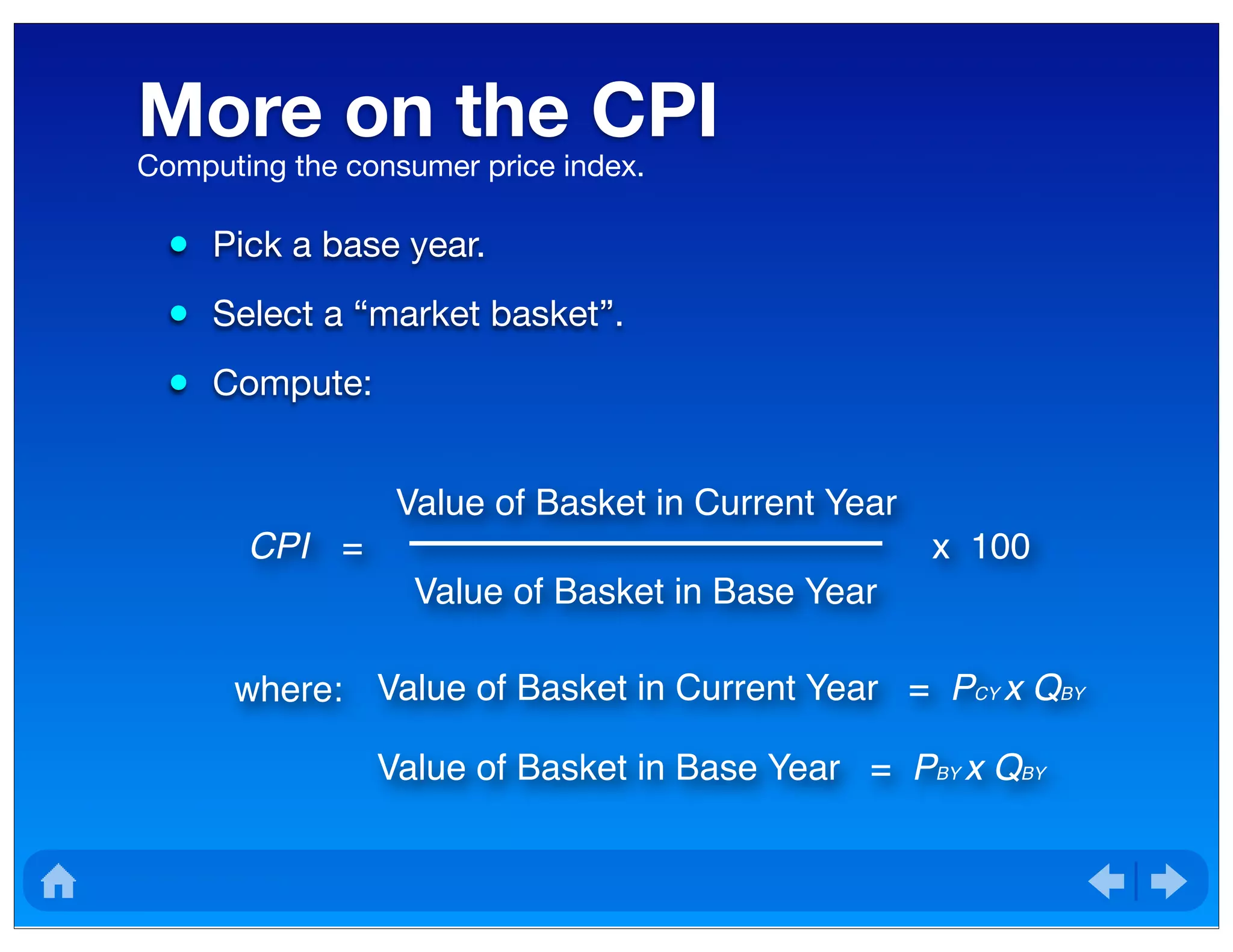 More on the CPI
• Pick a base year.
• Select a “market basket”.
• Compute:
Computing the consumer price index.
where: Value of Basket in Current Year = PCY x QBY
Value of Basket in Base Year = PBY x QBY
CPI =
Value of Basket in Current Year
Value of Basket in Base Year
x 100
 