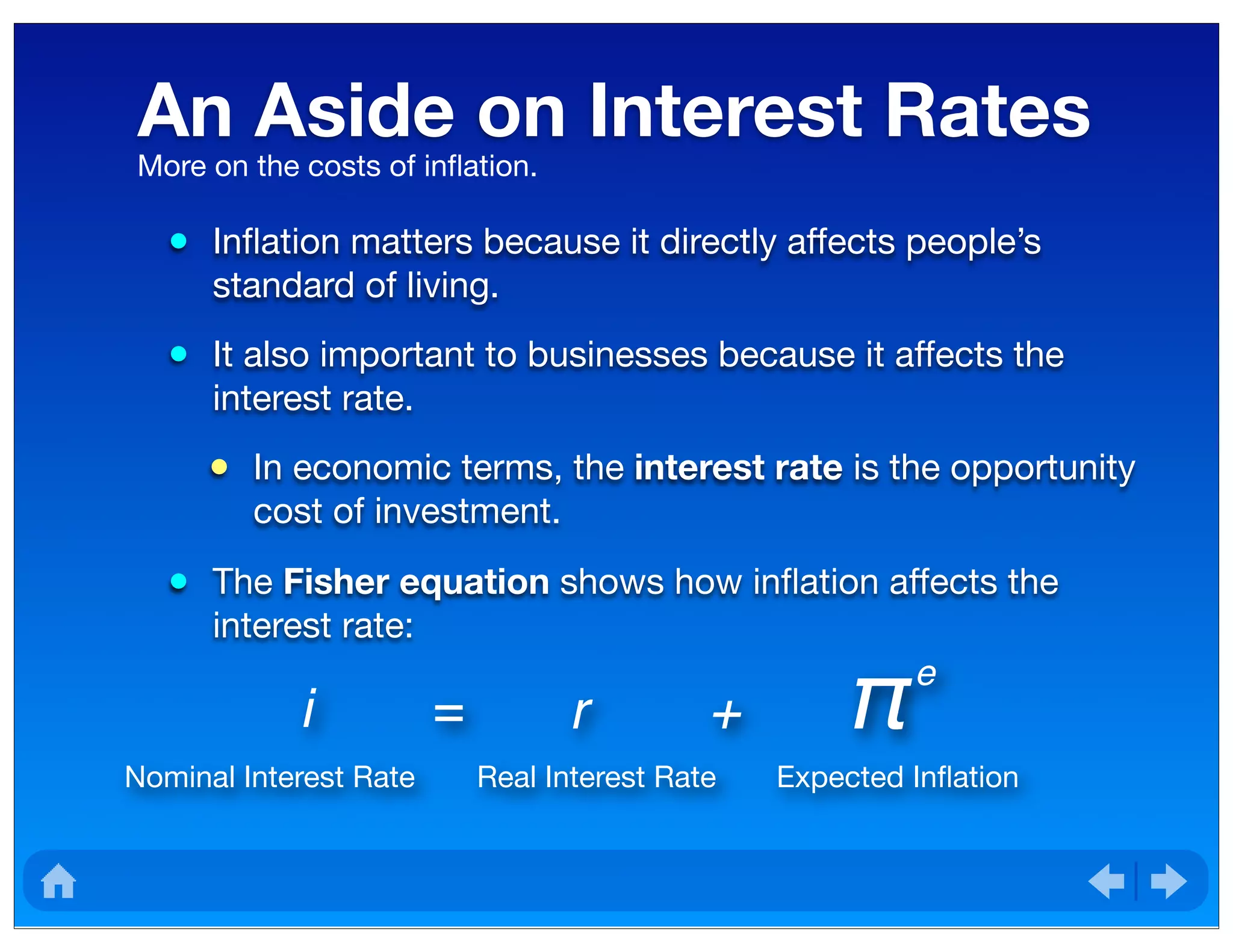 An Aside on Interest Rates
• Inﬂation matters because it directly affects people’s
standard of living.
• It also important to businesses because it affects the
interest rate.
• In economic terms, the interest rate is the opportunity
cost of investment.
• The Fisher equation shows how inﬂation affects the
interest rate:
More on the costs of inﬂation.
i = r + π e
Nominal Interest Rate Real Interest Rate Expected Inﬂation
 