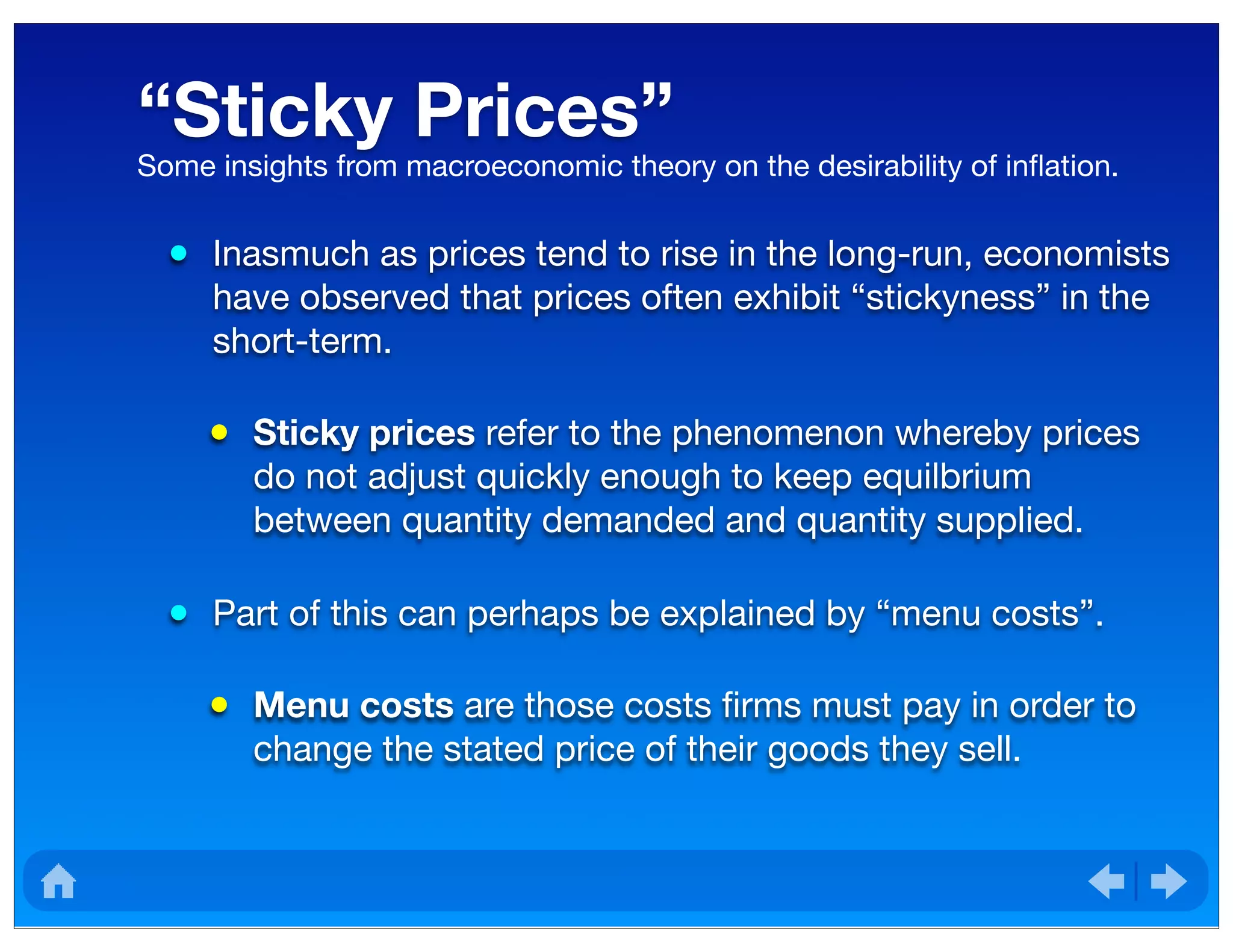 “Sticky Prices”
• Inasmuch as prices tend to rise in the long-run, economists
have observed that prices often exhibit “stickyness” in the
short-term.
• Sticky prices refer to the phenomenon whereby prices
do not adjust quickly enough to keep equilbrium
between quantity demanded and quantity supplied.
• Part of this can perhaps be explained by “menu costs”.
• Menu costs are those costs ﬁrms must pay in order to
change the stated price of their goods they sell.
Some insights from macroeconomic theory on the desirability of inﬂation.
 