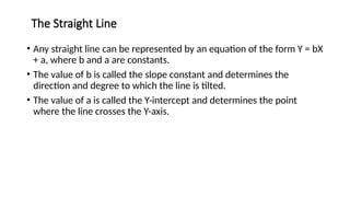 The Straight Line
11
• Any straight line can be represented by an equation of the form Y = bX
+ a, where b and a are constants.
• The value of b is called the slope constant and determines the
direction and degree to which the line is tilted.
• The value of a is called the Y-intercept and determines the point
where the line crosses the Y-axis.
 