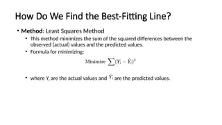 How Do We Find the Best-Fitting Line?
• Method: Least Squares Method
• This method minimizes the sum of the squared differences between the
observed (actual) values and the predicted values.
• Formula for minimizing:
• where Yi are the actual values and are the predicted values.
 