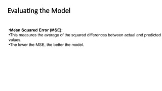 Evaluating the Model
•Mean Squared Error (MSE):
•This measures the average of the squared differences between actual and predicted
values.
•The lower the MSE, the better the model.
 