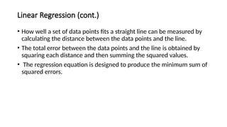 Linear Regression (cont.)
17
• How well a set of data points fits a straight line can be measured by
calculating the distance between the data points and the line.
• The total error between the data points and the line is obtained by
squaring each distance and then summing the squared values.
• The regression equation is designed to produce the minimum sum of
squared errors.
 
