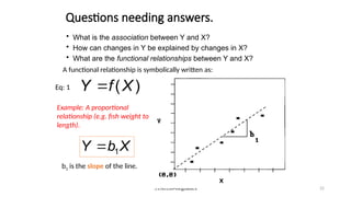 STA6166-RegBasics 22
• What is the association between Y and X?
• How can changes in Y be explained by changes in X?
• What are the functional relationships between Y and X?
A functional relationship is symbolically written as:
)
(X
f
Y 
Eq: 1
Example: A proportional
relationship (e.g. fish weight to
length).
X
b
Y 1

b1 is the slope of the line.
Questions needing answers.
 