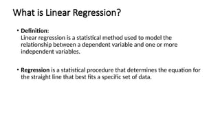 What is Linear Regression?
• Definition:
Linear regression is a statistical method used to model the
relationship between a dependent variable and one or more
independent variables.
• Regression is a statistical procedure that determines the equation for
the straight line that best fits a specific set of data.
 