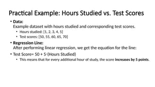 Practical Example: Hours Studied vs. Test Scores
• Data:
Example dataset with hours studied and corresponding test scores.
• Hours studied: [1, 2, 3, 4, 5]
• Test scores: [50, 55, 60, 65, 70]
• Regression Line:
After performing linear regression, we get the equation for the line:
• Test Score= 50 + 5 (Hours Studied)
⋅
• This means that for every additional hour of study, the score increases by 5 points.
 