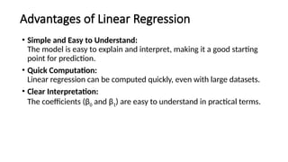 Advantages of Linear Regression
• Simple and Easy to Understand:
The model is easy to explain and interpret, making it a good starting
point for prediction.
• Quick Computation:
Linear regression can be computed quickly, even with large datasets.
• Clear Interpretation:
The coefficients (β0 and β1​
) are easy to understand in practical terms.
 