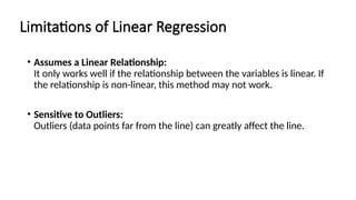Limitations of Linear Regression
• Assumes a Linear Relationship:
It only works well if the relationship between the variables is linear. If
the relationship is non-linear, this method may not work.
• Sensitive to Outliers:
Outliers (data points far from the line) can greatly affect the line.
 