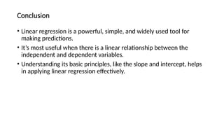 Conclusion
• Linear regression is a powerful, simple, and widely used tool for
making predictions.
• It’s most useful when there is a linear relationship between the
independent and dependent variables.
• Understanding its basic principles, like the slope and intercept, helps
in applying linear regression effectively.
 