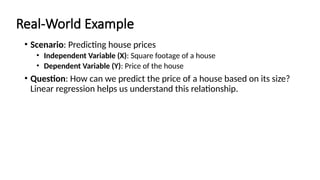 Real-World Example
• Scenario: Predicting house prices
• Independent Variable (X): Square footage of a house
• Dependent Variable (Y): Price of the house
• Question: How can we predict the price of a house based on its size?
Linear regression helps us understand this relationship.
 
