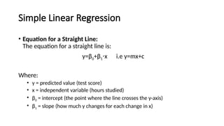 Simple Linear Regression
• Equation for a Straight Line:
The equation for a straight line is:
y=β0+β1 x i.e y=mx+c
⋅
Where:
• y = predicted value (test score)
• x = independent variable (hours studied)
• β0​= intercept (the point where the line crosses the y-axis)
• β1​= slope (how much y changes for each change in x)
 
