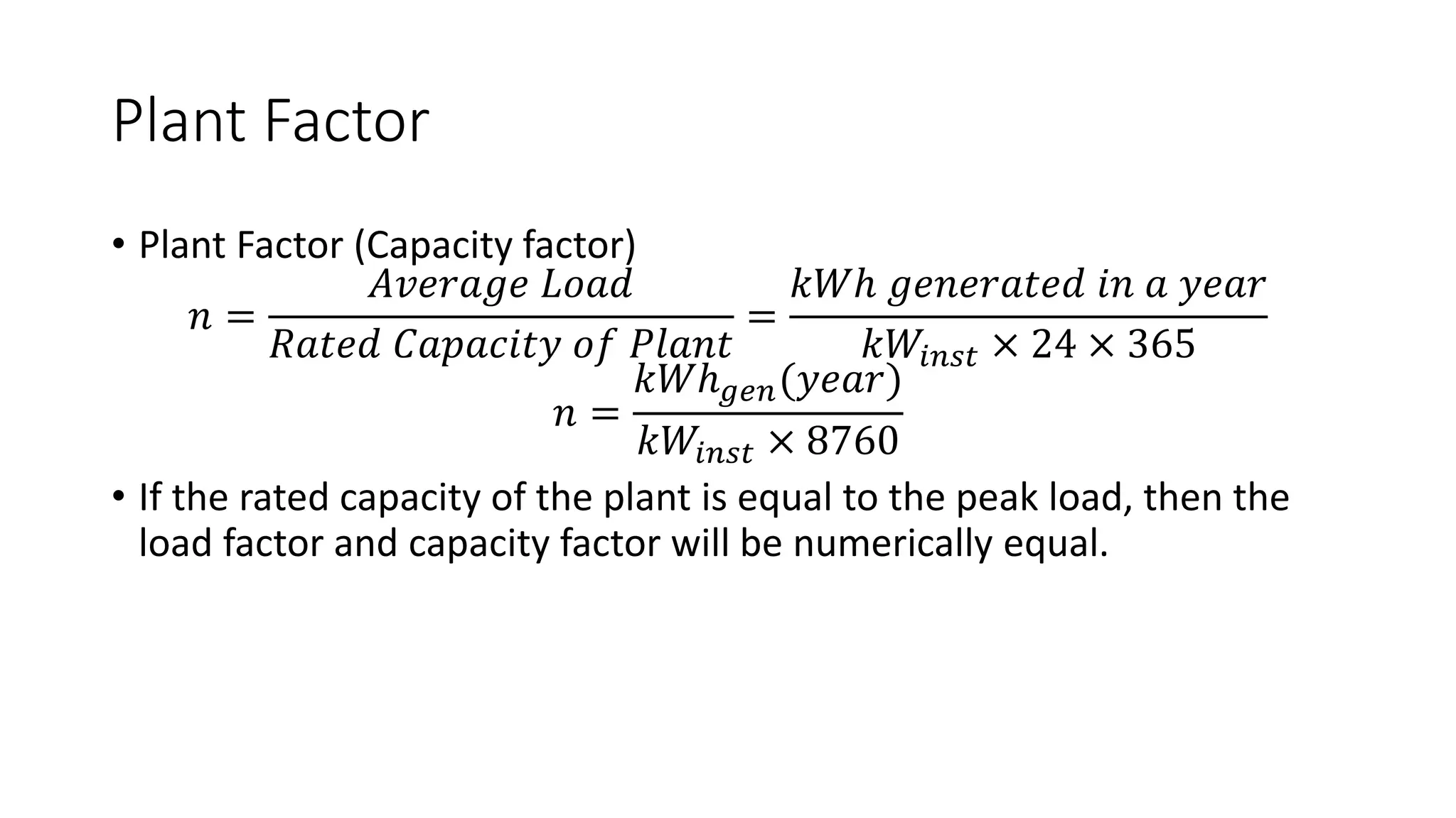 Plant Factor
• Plant Factor (Capacity factor)
𝑛 =
𝐴𝑣𝑒𝑟𝑎𝑔𝑒 𝐿𝑜𝑎𝑑
𝑅𝑎𝑡𝑒𝑑 𝐶𝑎𝑝𝑎𝑐𝑖𝑡𝑦 𝑜𝑓 𝑃𝑙𝑎𝑛𝑡
=
𝑘𝑊ℎ 𝑔𝑒𝑛𝑒𝑟𝑎𝑡𝑒𝑑 𝑖𝑛 𝑎 𝑦𝑒𝑎𝑟
𝑘𝑊𝑖𝑛𝑠𝑡 × 24 × 365
𝑛 =
𝑘𝑊ℎ𝑔𝑒𝑛(𝑦𝑒𝑎𝑟)
𝑘𝑊𝑖𝑛𝑠𝑡 × 8760
• If the rated capacity of the plant is equal to the peak load, then the
load factor and capacity factor will be numerically equal.
 