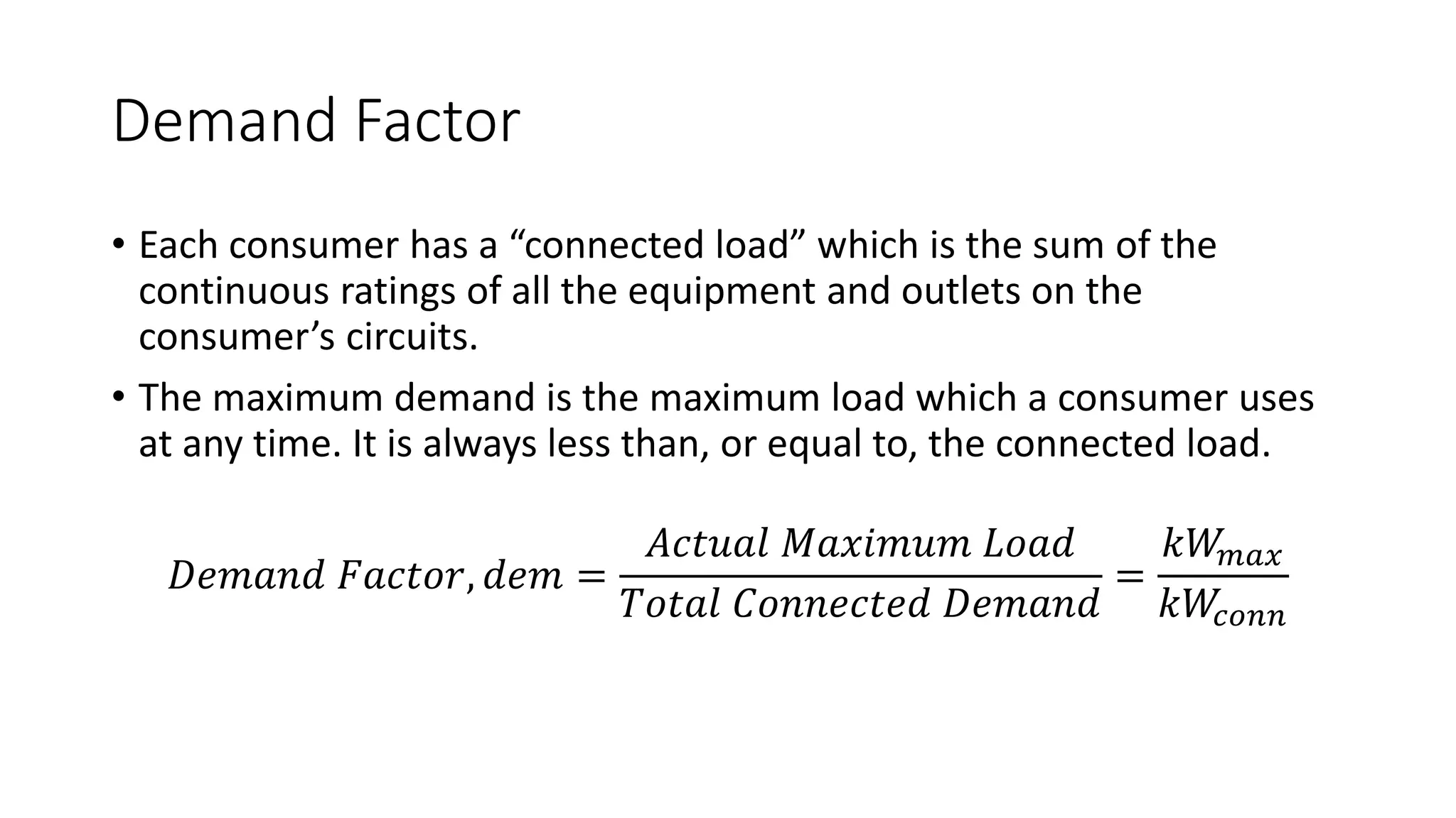 Demand Factor
• Each consumer has a “connected load” which is the sum of the
continuous ratings of all the equipment and outlets on the
consumer’s circuits.
• The maximum demand is the maximum load which a consumer uses
at any time. It is always less than, or equal to, the connected load.
𝐷𝑒𝑚𝑎𝑛𝑑 𝐹𝑎𝑐𝑡𝑜𝑟, 𝑑𝑒𝑚 =
𝐴𝑐𝑡𝑢𝑎𝑙 𝑀𝑎𝑥𝑖𝑚𝑢𝑚 𝐿𝑜𝑎𝑑
𝑇𝑜𝑡𝑎𝑙 𝐶𝑜𝑛𝑛𝑒𝑐𝑡𝑒𝑑 𝐷𝑒𝑚𝑎𝑛𝑑
=
𝑘𝑊
𝑚𝑎𝑥
𝑘𝑊
𝑐𝑜𝑛𝑛
 