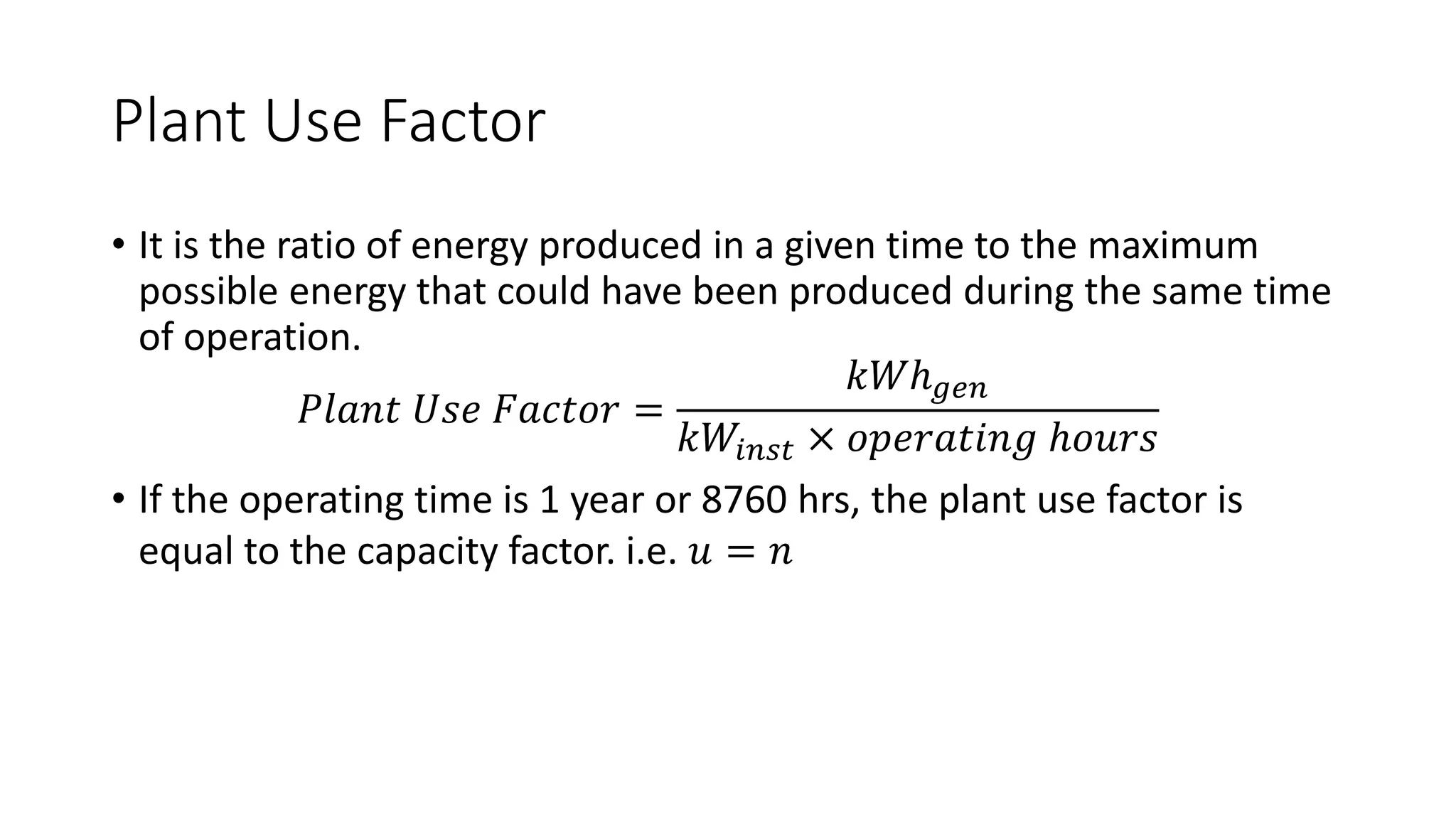Plant Use Factor
• It is the ratio of energy produced in a given time to the maximum
possible energy that could have been produced during the same time
of operation.
𝑃𝑙𝑎𝑛𝑡 𝑈𝑠𝑒 𝐹𝑎𝑐𝑡𝑜𝑟 =
𝑘𝑊ℎ𝑔𝑒𝑛
𝑘𝑊𝑖𝑛𝑠𝑡 × 𝑜𝑝𝑒𝑟𝑎𝑡𝑖𝑛𝑔 ℎ𝑜𝑢𝑟𝑠
• If the operating time is 1 year or 8760 hrs, the plant use factor is
equal to the capacity factor. i.e. 𝑢 = 𝑛
 