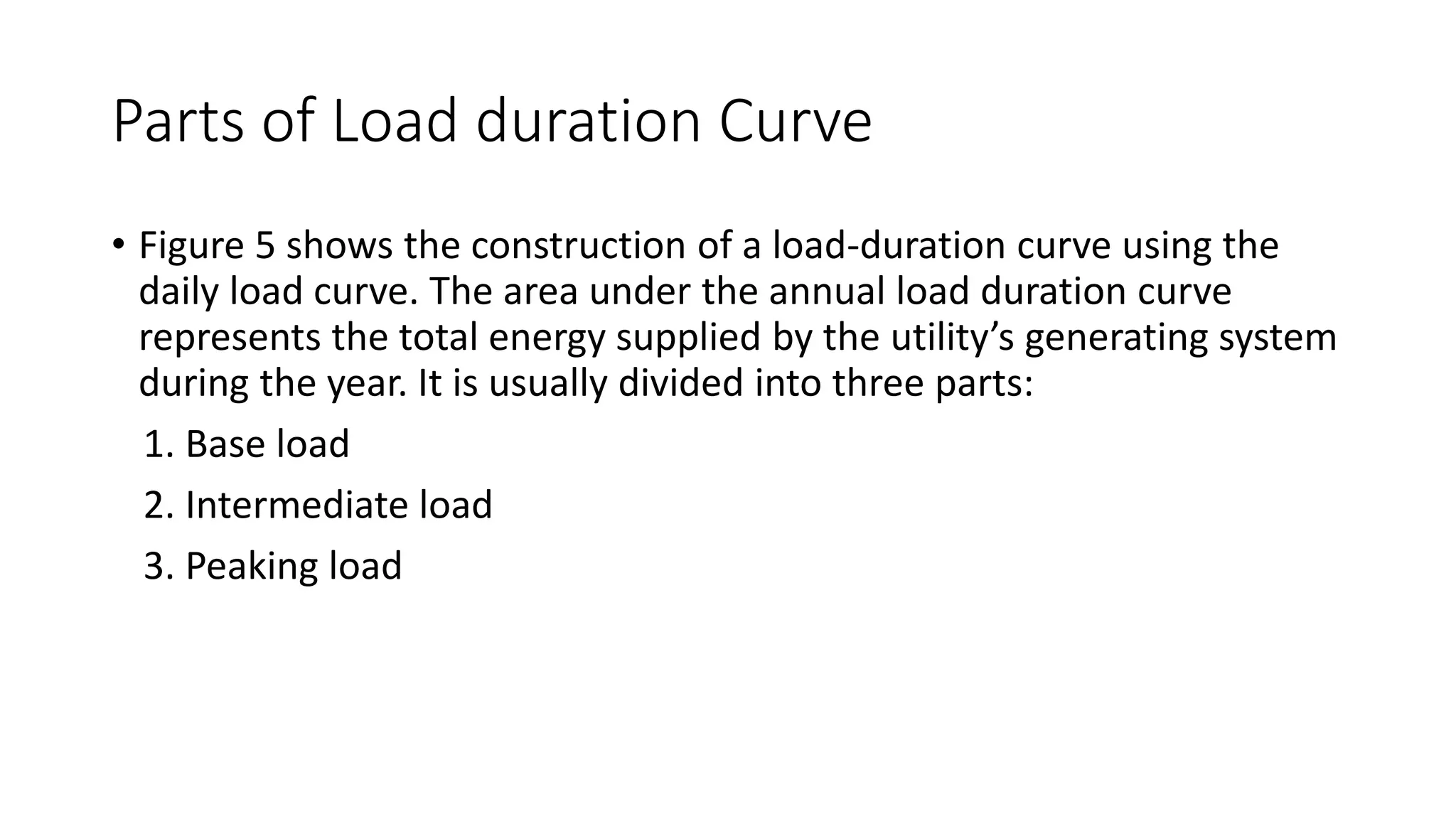 Parts of Load duration Curve
• Figure 5 shows the construction of a load-duration curve using the
daily load curve. The area under the annual load duration curve
represents the total energy supplied by the utility’s generating system
during the year. It is usually divided into three parts:
1. Base load
2. Intermediate load
3. Peaking load
 