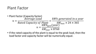 Plant Factor
• Plant Factor (Capacity factor)
𝑛 =
𝐴𝑣𝑒𝑟𝑎𝑔𝑒 𝐿𝑜𝑎𝑑
𝑅𝑎𝑡𝑒𝑑 𝐶𝑎𝑝𝑎𝑐𝑖𝑡𝑦 𝑜𝑓 𝑃𝑙𝑎𝑛𝑡
=
𝑘𝑊ℎ 𝑔𝑒𝑛𝑒𝑟𝑎𝑡𝑒𝑑 𝑖𝑛 𝑎 𝑦𝑒𝑎𝑟
𝑘𝑊𝑖𝑛𝑠𝑡 × 24 × 365
𝑛 =
𝑘𝑊ℎ𝑔𝑒𝑛(𝑦𝑒𝑎𝑟)
𝑘𝑊𝑖𝑛𝑠𝑡 × 8760
• If the rated capacity of the plant is equal to the peak load, then the
load factor and capacity factor will be numerically equal.
 