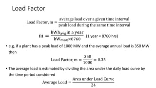 Load Factor
Load Factor, m =
average load over a given time interval
peak load during the same time interval
m =
kWhavgin a year
kWmax×8760
(1 year = 8760 hrs)
• e.g. if a plant has a peak load of 1000 MW and the average annual load is 350 MW
then
Load Factor, m =
350
1000
= 0.35
• The average load is estimated by dividing the area under the daily load curve by
the time period considered
Average Load =
Area under Load Curve
24
 