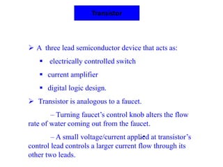 Transistor
 A three lead semiconductor device that acts as:
 electrically controlled switch
 current amplifier
 digital logic design.
 Transistor is analogous to a faucet.
– Turning faucet’s control knob alters the flow
rate of water coming out from the faucet.
– A small voltage/current applied at transistor’s
control lead controls a larger current flow through its
other two leads.
 