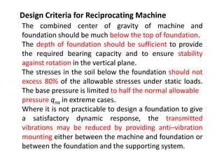 Design Criteria for Reciprocating Machine
The combined center of gravity of machine and
foundation should be much below the top of foundation.
The depth of foundation should be sufficient to provide
the required bearing capacity and to ensure stability
against rotation in the vertical plane.
The stresses in the soil below the foundation should not
excess 80% of the allowable stresses under static loads.
The base pressure is limited to half the normal allowable
pressure qna in extreme cases.
Where it is not practicable to design a foundation to give
a satisfactory dynamic response, the transmitted
vibrations may be reduced by providing anti–vibration
mounting either between the machine and foundation or
between the foundation and the supporting system.
 