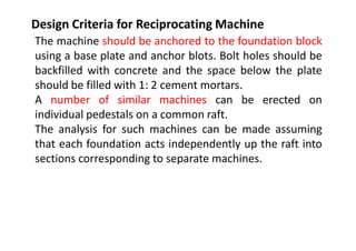 Design Criteria for Reciprocating Machine
The machine should be anchored to the foundation block
using a base plate and anchor blots. Bolt holes should be
backfilled with concrete and the space below the plate
should be filled with 1: 2 cement mortars.
A number of similar machines can be erected on
individual pedestals on a common raft.
The analysis for such machines can be made assuming
that each foundation acts independently up the raft into
sections corresponding to separate machines.
 