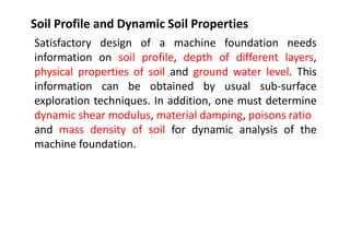 Soil Profile and Dynamic Soil Properties
Satisfactory design of a machine foundation needs
information on soil profile, depth of different layers,
physical properties of soil and ground water level. This
information can be obtained by usual sub-surface
exploration techniques. In addition, one must determine
dynamic shear modulus, material damping, poisons ratio
and mass density of soil for dynamic analysis of the
machine foundation.
 