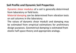 Soil Profile and Dynamic Soil Properties
Dynamic shear modulus of a soil is generally determined
from laboratory or field tests.
Material damping can be determined from vibration tests
on soil columns in the laboratory.
The values of dynamic shear modulii and damping may
be estimated from empirical estimations for preliminary
design purposes. Geometrical damping is estimated from
elastic half-space theory and appropriate analogs.
 