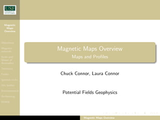 Magnetic
Maps
Overview
Objectives
Magnetic
minerals
Scale and
Shape of
Anomalies
Tectonics
Faults
Igneous rocks
Ore bodies
Environmental
Archeomag
EOMA
Magnetic Maps Overview
Maps and Profiles
Chuck Connor, Laura Connor
Potential Fields Geophysics
Magnetic Maps Overview
 