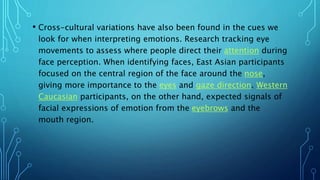 • Cross-cultural variations have also been found in the cues we
look for when interpreting emotions. Research tracking eye
movements to assess where people direct their attention during
face perception. When identifying faces, East Asian participants
focused on the central region of the face around the nose,
giving more importance to the eyes and gaze direction. Western
Caucasian participants, on the other hand, expected signals of
facial expressions of emotion from the eyebrows and the
mouth region.
 