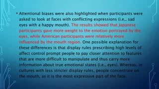 • Attentional biases were also highlighted when participants were
asked to look at faces with conflicting expressions (i.e., sad
eyes with a happy mouth). The results showed that Japanese
participants gave more weight to the emotion portrayed by the
eyes, while American participants were relatively more
influenced by the mouth region. One possible explanation for
these differences is that display rules prescribing high levels of
affect control prompt people to pay closer attention to features
that are more difficult to manipulate and thus carry more
information about true emotional states (i.e., eyes). Whereas, in
cultures with less stricter display rules, people concentrate on
the mouth, as it is the most expressive part of the face.
 