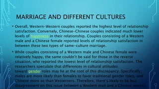 MARRIAGE AND DIFFERENT CULTURES
• Overall, Western-Western couples reported the highest level of relationship
satisfaction. Conversely, Chinese-Chinese couples indicated much lower
levels of happiness in their relationship. Couples consisting of a Western
male and a Chinese female reported levels of relationship satisfaction in
between these two types of same-culture marriage.
• While couples consisting of a Western male and Chinese female were
relatively happy, the same couldn’t be said for those in the reverse
situation, who reported the lowest level of relationship satisfaction. The
researchers speculate that differences in cultural attitudes
toward gender roles may lie at the root of this discrepancy. Specifically,
males are more likely than females to favor traditional gender roles, and
Chinese more so than Westerners. Therefore, there’s likely to be less
disagreement on this issue between a Western man and a Chinese woman
 
