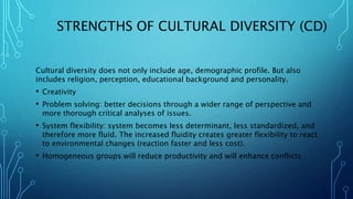STRENGTHS OF CULTURAL DIVERSITY (CD)
Cultural diversity does not only include age, demographic profile. But also
includes religion, perception, educational background and personality.
• Creativity
• Problem solving: better decisions through a wider range of perspective and
more thorough critical analyses of issues.
• System flexibility: system becomes less determinant, less standardized, and
therefore more fluid. The increased fluidity creates greater flexibility to react
to environmental changes (reaction faster and less cost).
• Homogeneous groups will reduce productivity and will enhance conflicts
 