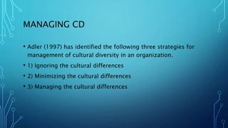 MANAGING CD
• Adler (1997) has identified the following three strategies for
management of cultural diversity in an organization.
• 1) Ignoring the cultural differences
• 2) Minimizing the cultural differences
• 3) Managing the cultural differences
 
