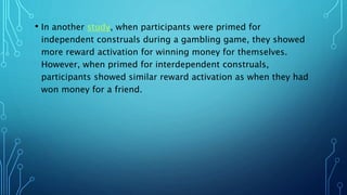 • In another study, when participants were primed for
independent construals during a gambling game, they showed
more reward activation for winning money for themselves.
However, when primed for interdependent construals,
participants showed similar reward activation as when they had
won money for a friend.
 