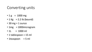 Converting units
• 1 g = 1000 mg
• 1 Kg = 2.2 Ib (bound)
• 30 mg = 1 ounce
• 1mg = 1000microgram
• 1L = 1000 ml
• 1 tablespoon = 15 ml
• 1teaspoon = 5 ml
 