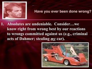 Have you ever been done wrong? 
1. Absolutes are undeniable. Consider…we 
know right from wrong best by our reactions 
to wrongs committed against us (e.g., criminal 
acts of Dahmer; stealing my car). 
 