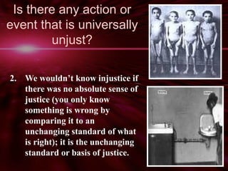 Is there any action or 
event that is universally 
unjust? 
2. We wouldn’t know injustice if 
there was no absolute sense of 
justice (you only know 
something is wrong by 
comparing it to an 
unchanging standard of what 
is right); it is the unchanging 
standard or basis of justice. 
 