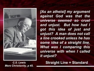 The Standard of Justice 
[As an atheist] my argument 
against God was that the 
universe seemed so cruel 
and unjust. But how had I 
got this idea of just and 
unjust? A man does not call 
a line crooked unless he has 
some idea of a straight line. 
What was I comparing this 
universe with when I called 
it unjust? 
Straight Line = Standard 
C.S. Lewis 
Mere Christianity, p 45. 
 