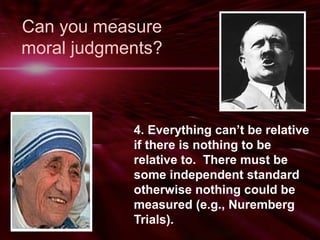 Can you measure 
moral judgments? 
4. Everything can’t be relative 
if there is nothing to be 
relative to. There must be 
some independent standard 
otherwise nothing could be 
measured (e.g., Nuremberg 
Trials). 
 