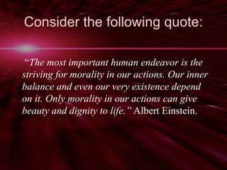 Consider the following quote: 
“The most important human endeavor is the 
striving for morality in our actions. Our inner 
balance and even our very existence depend 
on it. Only morality in our actions can give 
beauty and dignity to life.” Albert Einstein. 
 