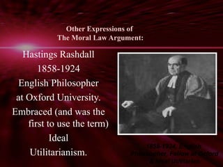 Other Expressions of 
The Moral Law Argument: 
Hastings Rashdall 
1858-1924 
English Philosopher 
at Oxford University. 
Embraced (and was the 
first to use the term) 
Ideal 
Utilitarianism. 
1858-1924, English 
Philosopher, Fellow at Oxford 
& ideal Utilitarian. 
 