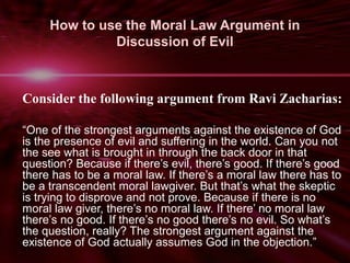 How to use the Moral Law Argument in 
Discussion of Evil 
Consider the following argument from Ravi Zacharias: 
“One of the strongest arguments against the existence of God 
is the presence of evil and suffering in the world. Can you not 
the see what is brought in through the back door in that 
question? Because if there’s evil, there’s good. If there’s good 
there has to be a moral law. If there’s a moral law there has to 
be a transcendent moral lawgiver. But that’s what the skeptic 
is trying to disprove and not prove. Because if there is no 
moral law giver, there’s no moral law. If there’ no moral law 
there’s no good. If there’s no good there’s no evil. So what’s 
the question, really? The strongest argument against the 
existence of God actually assumes God in the objection.” 
 