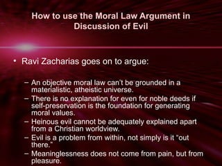 How to use the Moral Law Argument in 
Discussion of Evil 
• Ravi Zacharias goes on to argue: 
– An objective moral law can’t be grounded in a 
materialistic, atheistic universe. 
– There is no explanation for even for noble deeds if 
self-preservation is the foundation for generating 
moral values. 
– Heinous evil cannot be adequately explained apart 
from a Christian worldview. 
– Evil is a problem from within, not simply is it “out 
there.” 
– Meaninglessness does not come from pain, but from 
pleasure. 
 