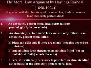 The Moral Law Argument by Hastings Rashdall 
(1858-1924): 
Beginning with the objectivity of the moral law, Rashdall reasons 
to an absolutely perfect Mind: 
1. An absolutely perfect moral ideal exists (at least 
psychologically in our minds). 
2. An absolutely perfect moral law can exist only if there is an 
absolutely perfect moral Mind: 
(a) Ideas can exist only if there are minds (thoughts depend on 
thinkers). 
(b) And absolute ideas depend on an absolute Mind (not on 
individual [finite] minds like ours). 
3. Hence, it is rationally necessary to postulate an absolute Mind 
as the basis for the absolutely perfect moral idea. 
 