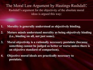 The Moral Law Argument by Hastings Rashdall: 
Rashdall’s argument for the objectivity of the absolute moral 
ideas is argued this way: 
1. Morality is generally understood as objectively binding. 
2. Mature minds understand morality as being objectively binding 
(i.e., binding on all, not just some). 
3. Moral objectivity is a rationally necessary postulate (because 
something cannot be judged as better or worse unless there is 
an objective standard of comparison). 
4. Objective moral ideals are practically necessary to 
postulate. 
 