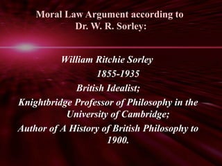 Moral Law Argument according to 
Dr. W. R. Sorley: 
William Ritchie Sorley 
1855-1935 
British Idealist; 
Knightbridge Professor of Philosophy in the 
University of Cambridge; 
Author of A History of British Philosophy to 
1900. 
 