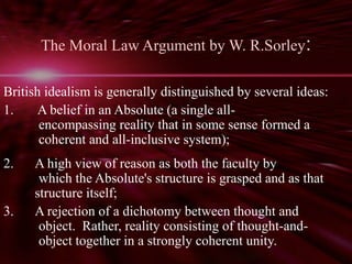The Moral Law Argument by W. R.Sorley: 
British idealism is generally distinguished by several ideas: 
1. A belief in an Absolute (a single all-encompassing 
reality that in some sense formed a 
coherent and all-inclusive system); 
2. A high view of reason as both the faculty by 
which the Absolute's structure is grasped and as that 
structure itself; 
3. A rejection of a dichotomy between thought and 
object. Rather, reality consisting of thought-and-object 
together in a strongly coherent unity. 
 