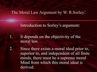The Moral Law Argument by W. R.Sorley: 
Introduction to Sorley’s argument: 
1. It depends on the objectivity of the 
moral law. 
2. Since there exists a moral ideal prior to, 
superior to, and independent of all finite 
minds, there must be a supreme moral 
Mind from which this moral ideal is 
derived. 
 