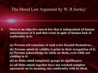 The Moral Law Argument by W. R.Sorley: 
1. There is an objective moral law that is independent of human 
consciousness of it and that exists in spite of human lack of 
conformity to it: 
(a) Persons are conscious of such a law beyond themselves; 
(b) Persons admit its validity is prior to their recognition of it; 
(c) Persons acknowledge its claim on them, even while not 
yielding to it; 
(d) no finite mind completely grasps its significance; 
(e) all finite minds together have not reached complete 
agreement on its meaning, nor conformity with its ideal. 
 