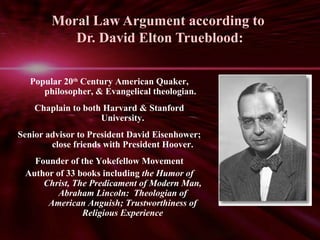 Moral Law Argument according to 
Dr. David Elton Trueblood: 
Popular 20th Century American Quaker, 
philosopher, & Evangelical theologian. 
Chaplain to both Harvard & Stanford 
University. 
Senior advisor to President David Eisenhower; 
close friends with President Hoover. 
Founder of the Yokefellow Movement 
Author of 33 books including the Humor of 
Christ, The Predicament of Modern Man, 
Abraham Lincoln: Theologian of 
American Anguish; Trustworthiness of 
Religious Experience 
 